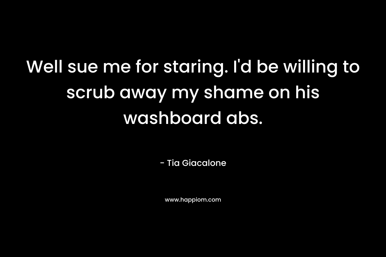 Well sue me for staring. I’d be willing to scrub away my shame on his washboard abs. – Tia Giacalone