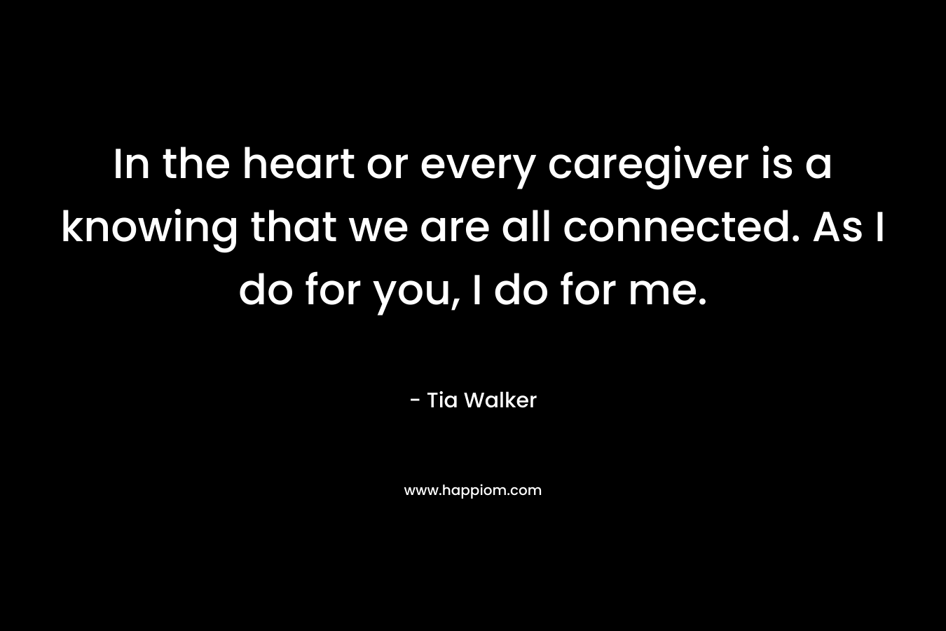 In the heart or every caregiver is a knowing that we are all connected. As I do for you, I do for me. – Tia Walker
