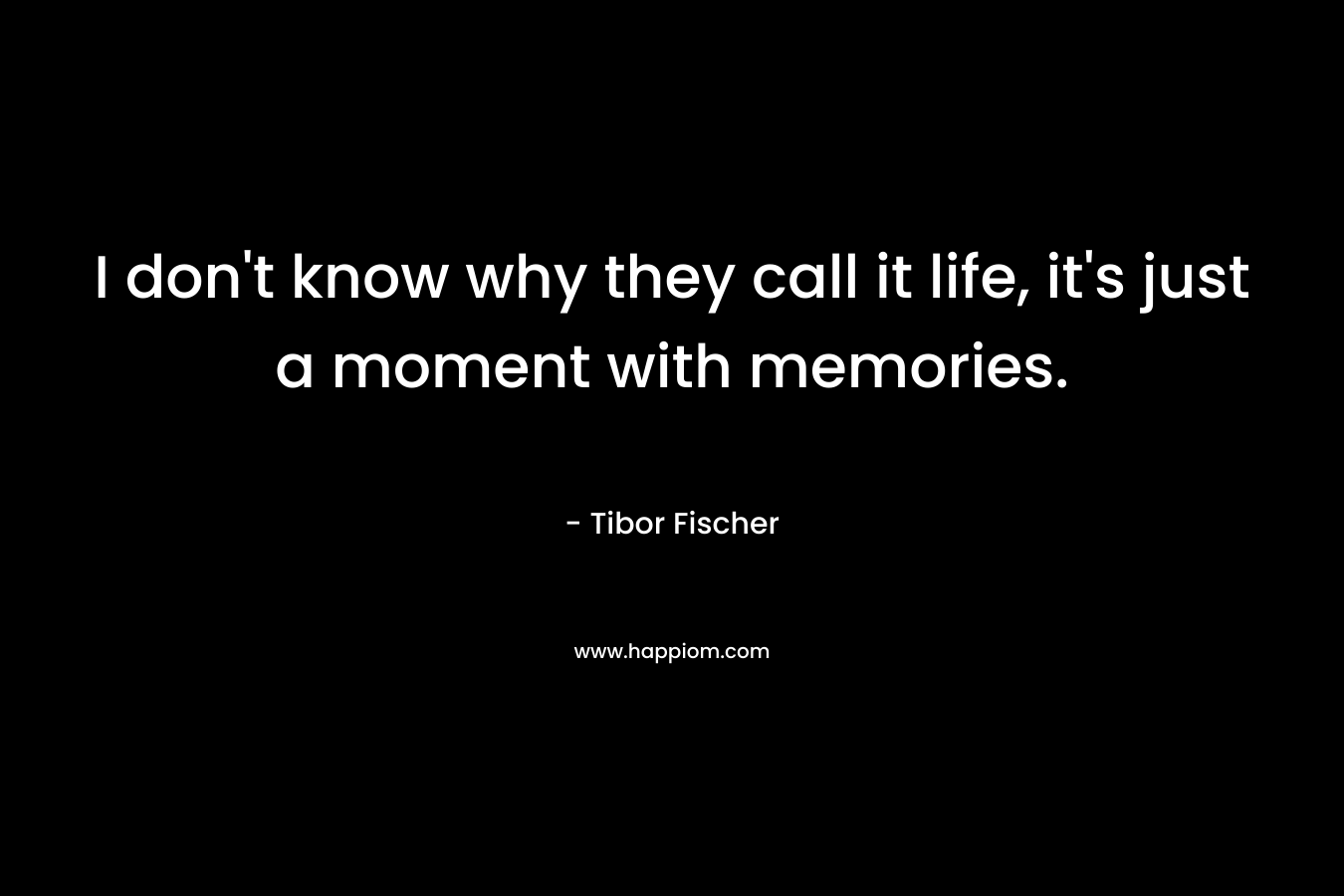 I don’t know why they call it life, it’s just a moment with memories. – Tibor Fischer