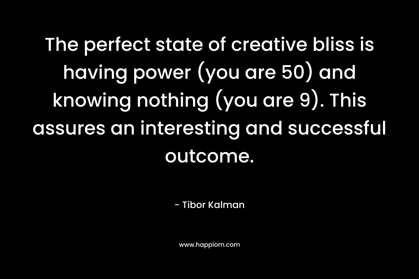 The perfect state of creative bliss is having power (you are 50) and knowing nothing (you are 9). This assures an interesting and successful outcome.