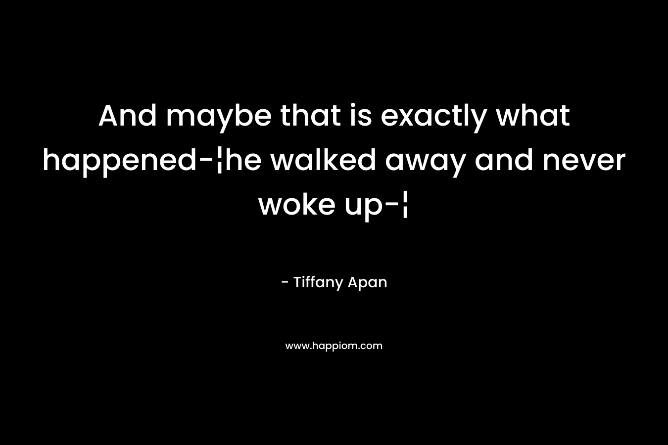 And maybe that is exactly what happened-¦he walked away and never woke up-¦ – Tiffany Apan