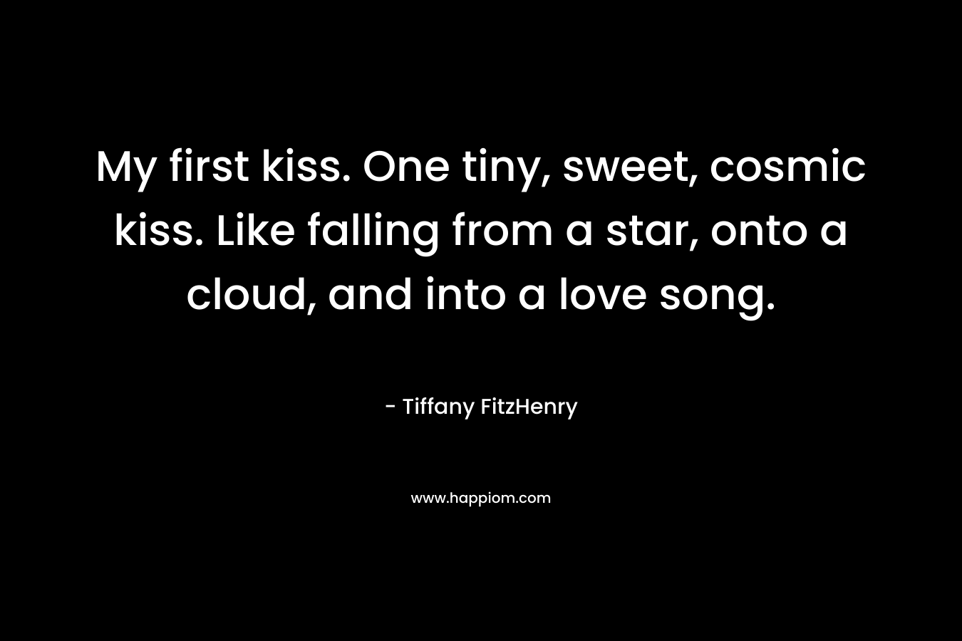 My first kiss. One tiny, sweet, cosmic kiss. Like falling from a star, onto a cloud, and into a love song. – Tiffany FitzHenry
