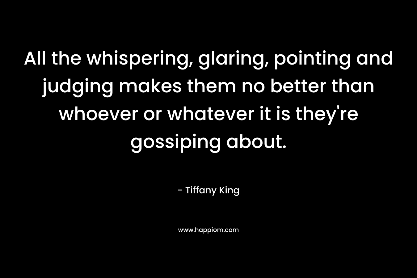 All the whispering, glaring, pointing and judging makes them no better than whoever or whatever it is they’re gossiping about. – Tiffany King