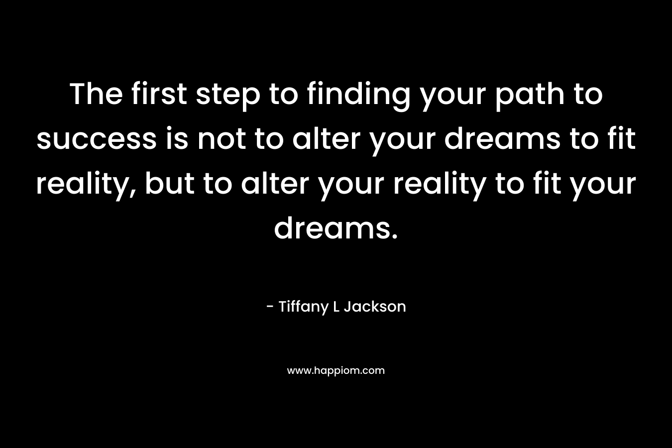 The first step to finding your path to success is not to alter your dreams to fit reality, but to alter your reality to fit your dreams.