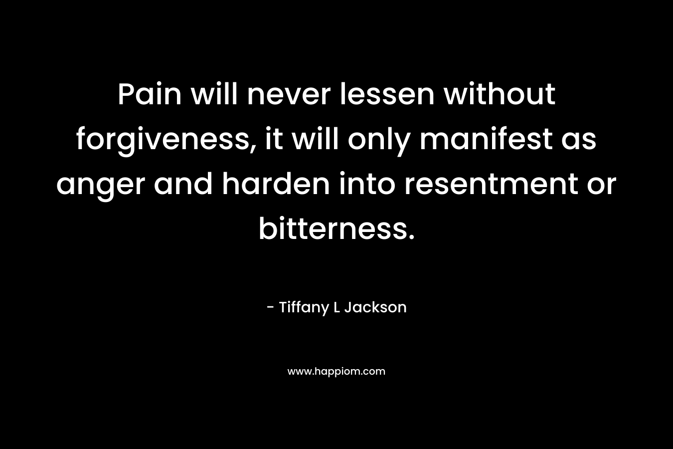 Pain will never lessen without forgiveness, it will only manifest as anger and harden into resentment or bitterness. – Tiffany L Jackson