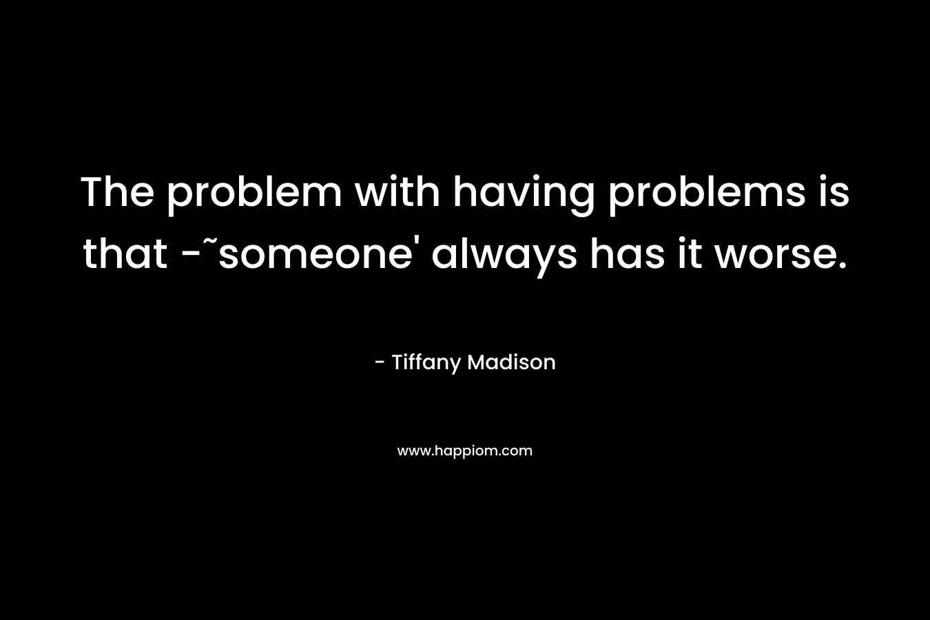 The problem with having problems is that -˜someone' always has it worse.