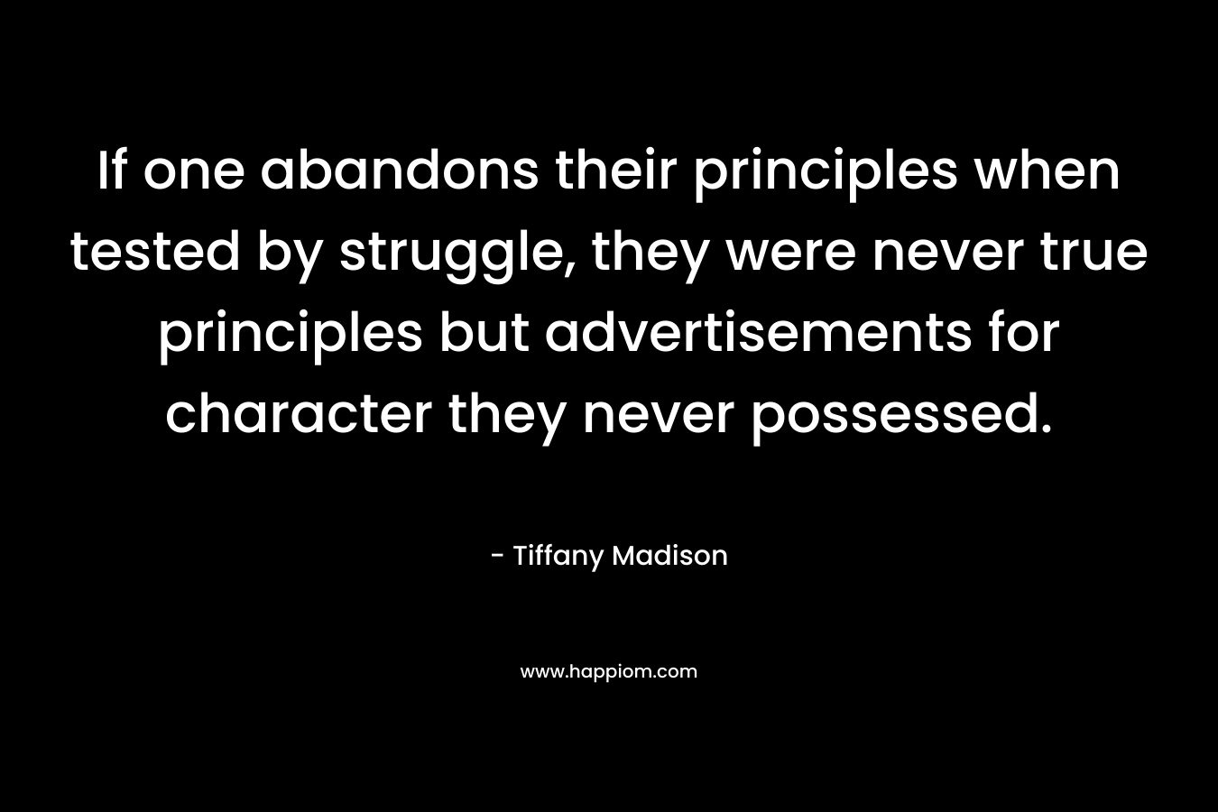 If one abandons their principles when tested by struggle, they were never true principles but advertisements for character they never possessed. – Tiffany Madison
