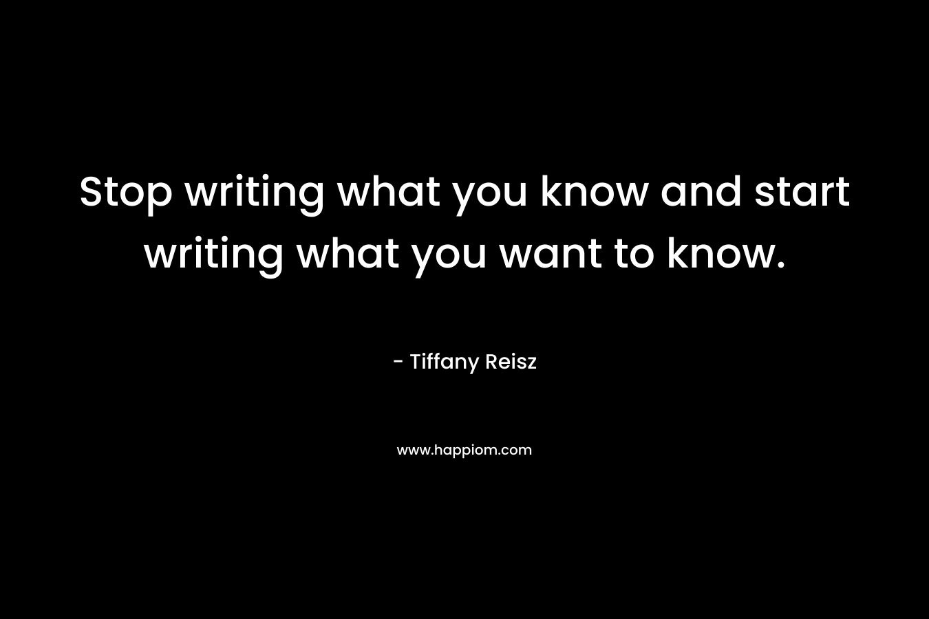 Stop writing what you know and start writing what you want to know.