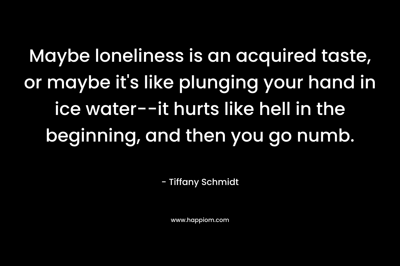 Maybe loneliness is an acquired taste, or maybe it’s like plunging your hand in ice water–it hurts like hell in the beginning, and then you go numb. – Tiffany Schmidt