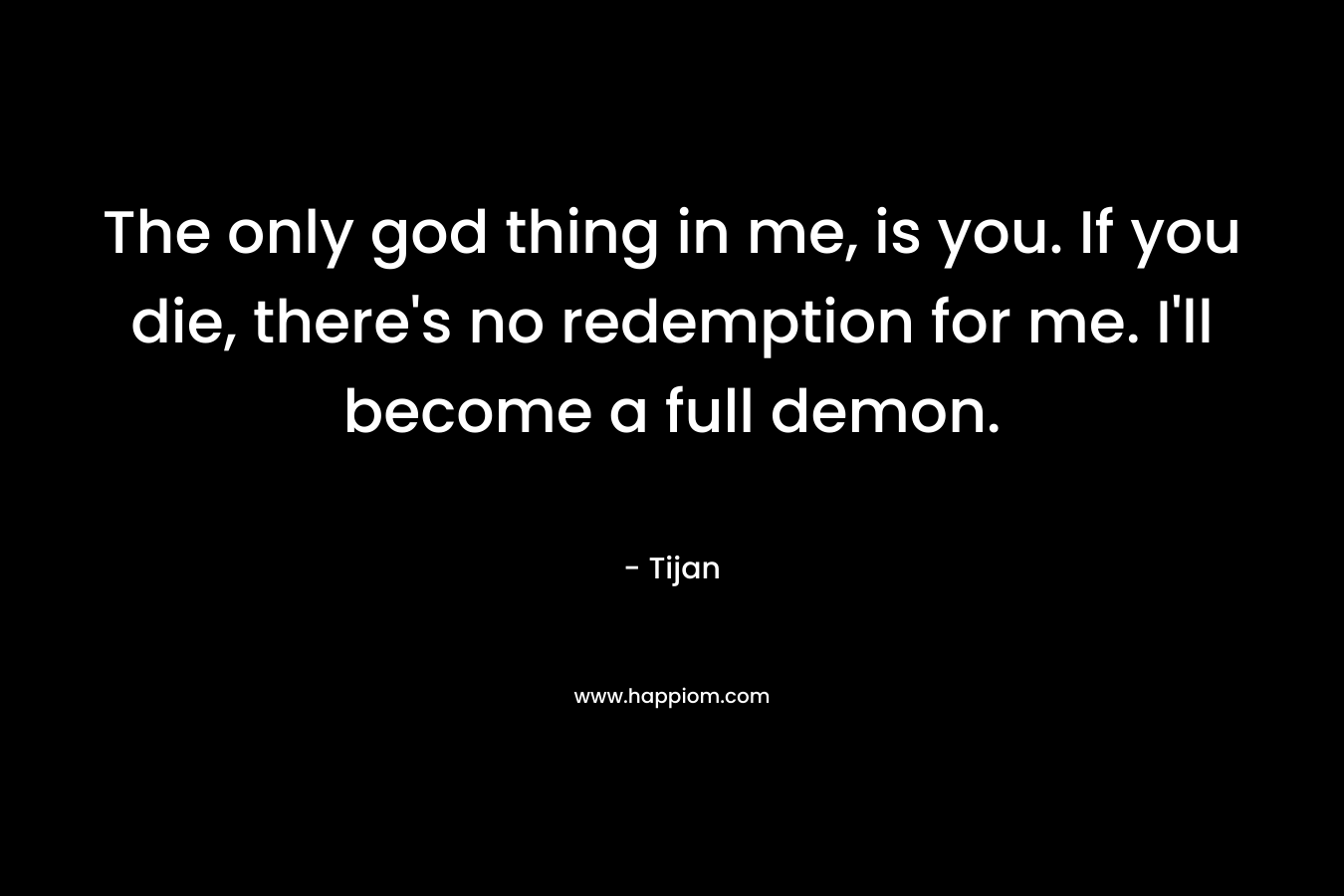 The only god thing in me, is you. If you die, there’s no redemption for me. I’ll become a full demon. – Tijan