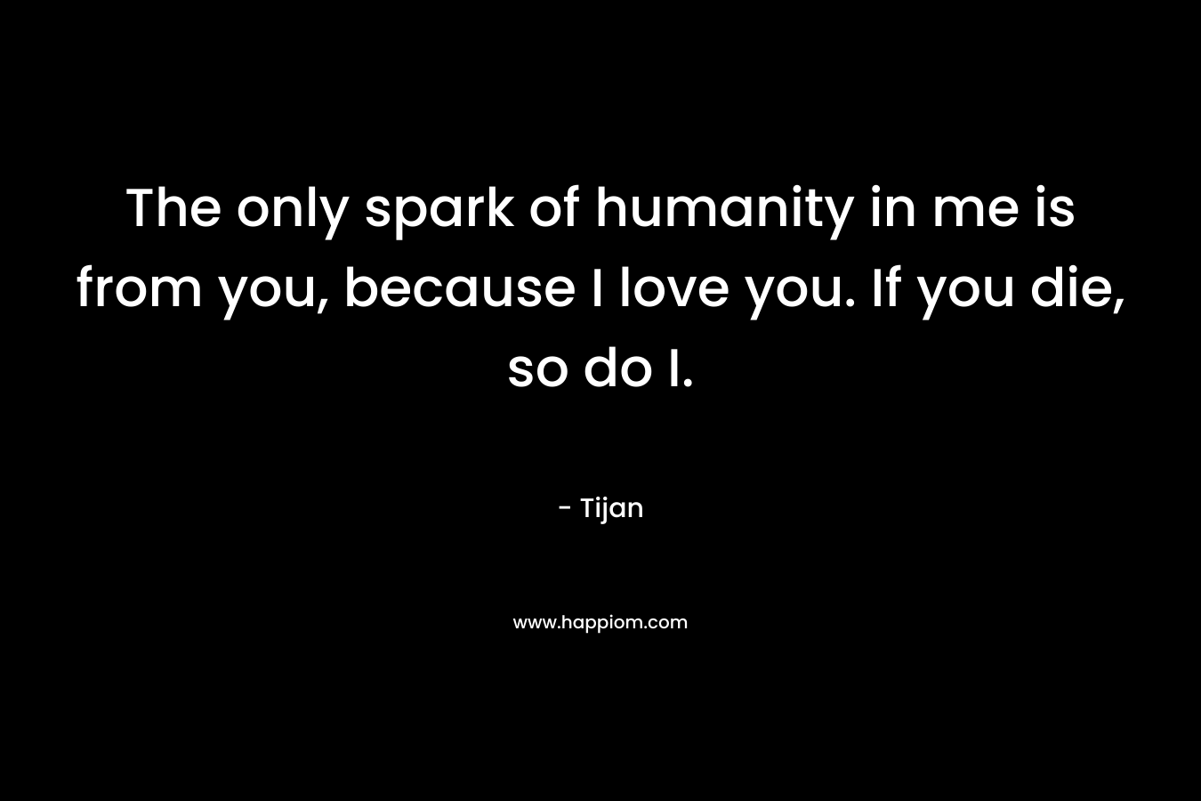 The only spark of humanity in me is from you, because I love you. If you die, so do I. – Tijan