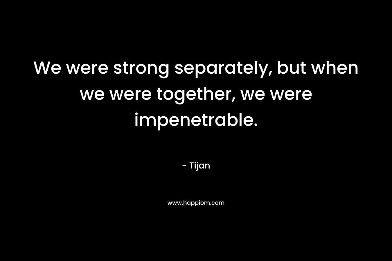 We were strong separately, but when we were together, we were impenetrable. – Tijan