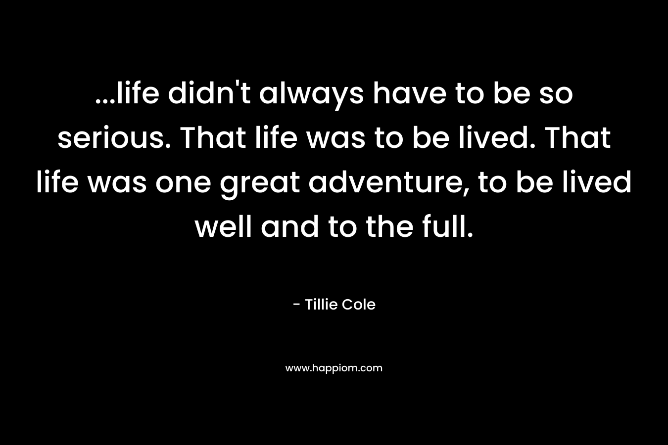 ...life didn't always have to be so serious. That life was to be lived. That life was one great adventure, to be lived well and to the full.