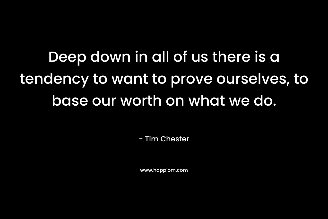 Deep down in all of us there is a tendency to want to prove ourselves, to base our worth on what we do. – Tim Chester