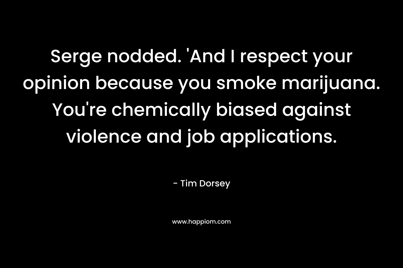 Serge nodded. ‘And I respect your opinion because you smoke marijuana. You’re chemically biased against violence and job applications. – Tim Dorsey