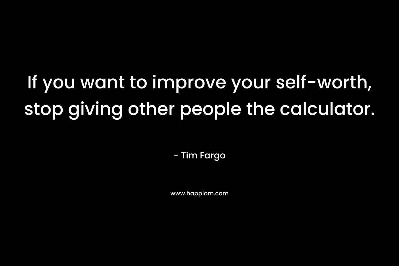 If you want to improve your self-worth, stop giving other people the calculator. – Tim Fargo