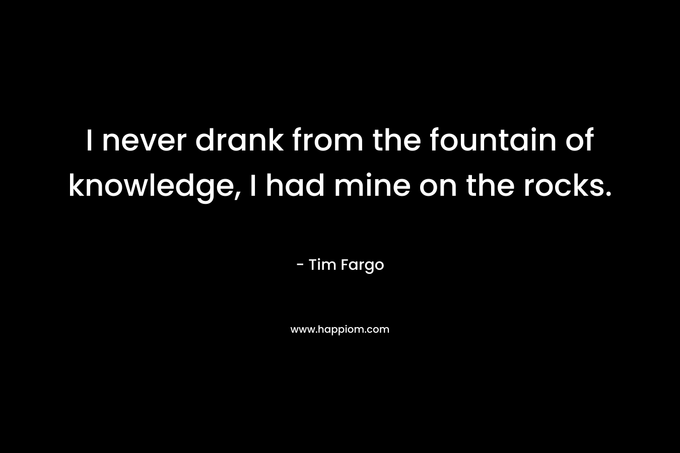 I never drank from the fountain of knowledge, I had mine on the rocks. – Tim Fargo