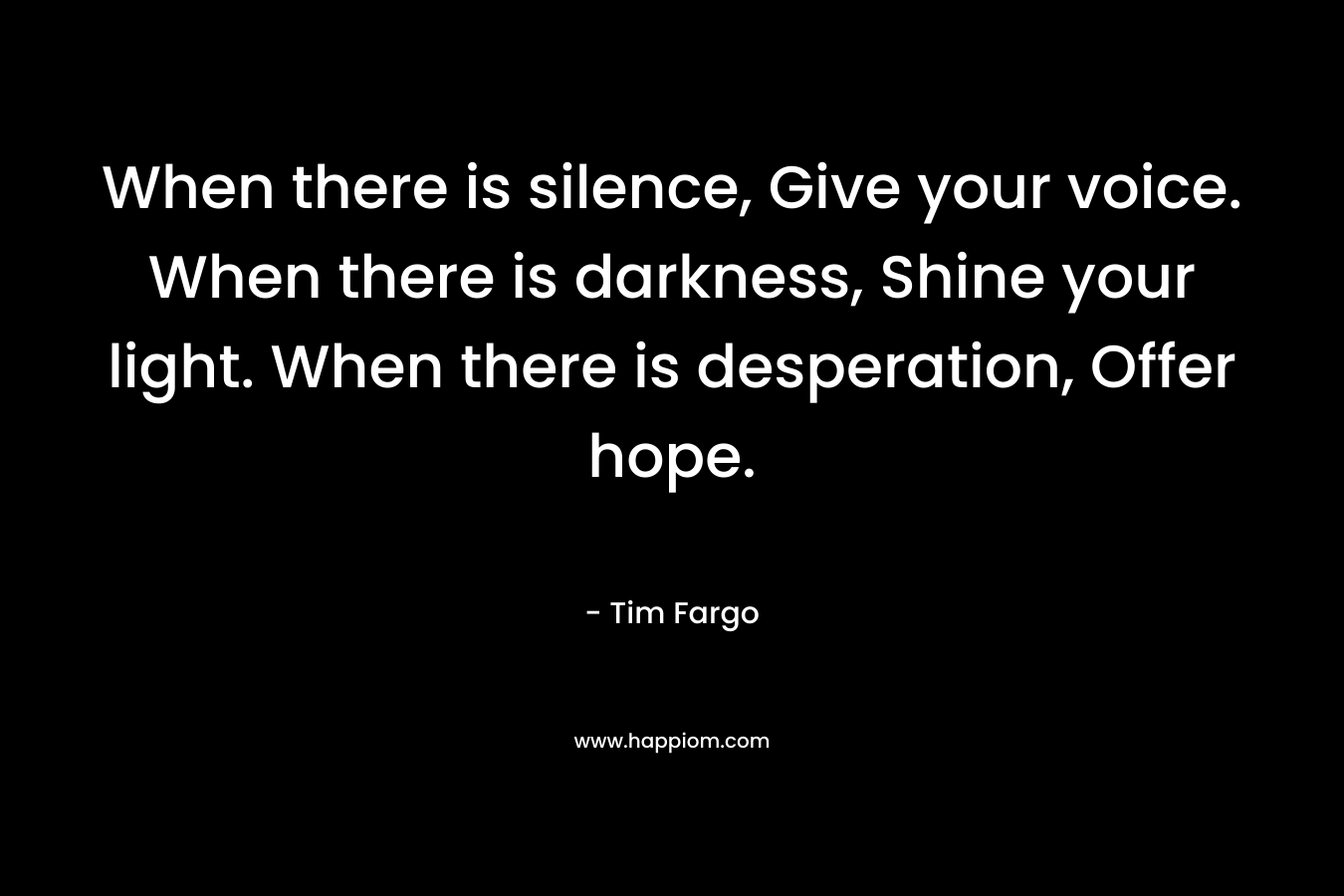 When there is silence, Give your voice. When there is darkness, Shine your light. When there is desperation, Offer hope.