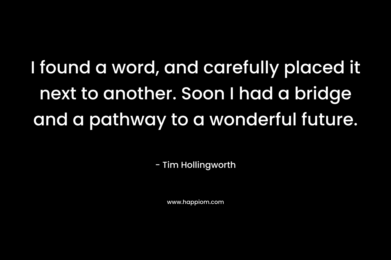 I found a word, and carefully placed it next to another. Soon I had a bridge and a pathway to a wonderful future. – Tim Hollingworth