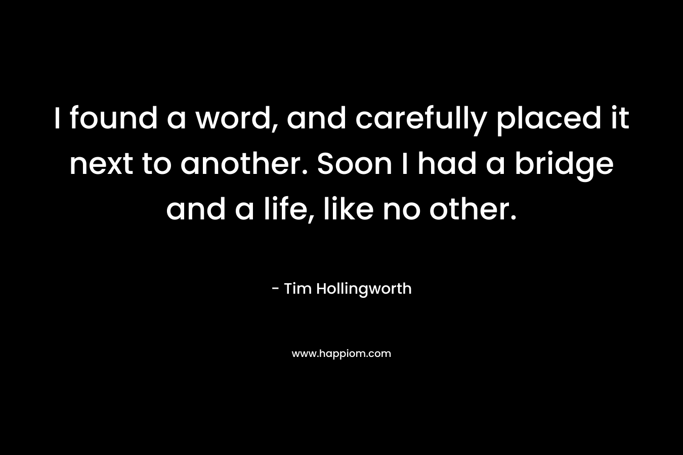 I found a word, and carefully placed it next to another. Soon I had a bridge and a life, like no other. – Tim Hollingworth