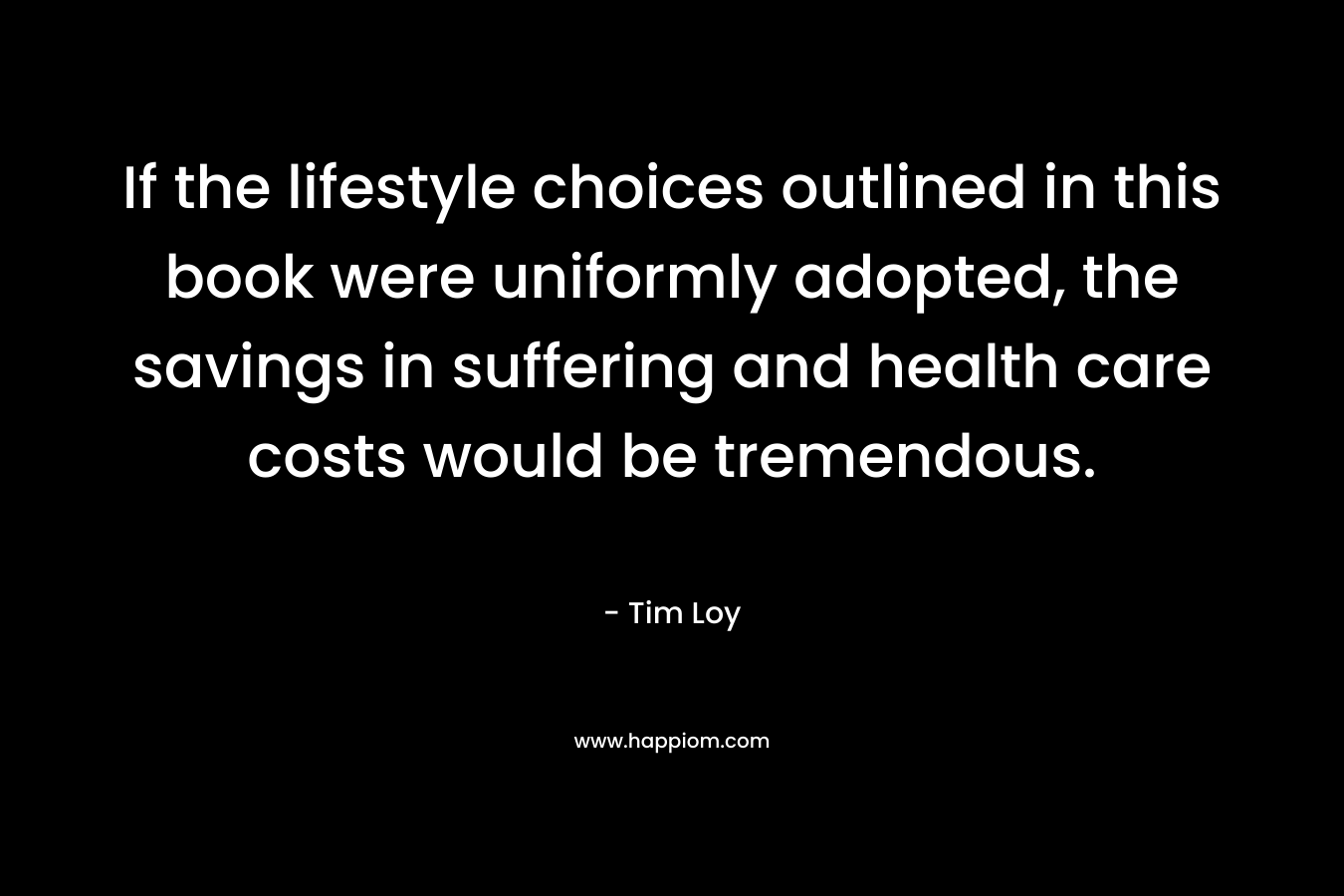 If the lifestyle choices outlined in this book were uniformly adopted, the savings in suffering and health care costs would be tremendous. – Tim Loy