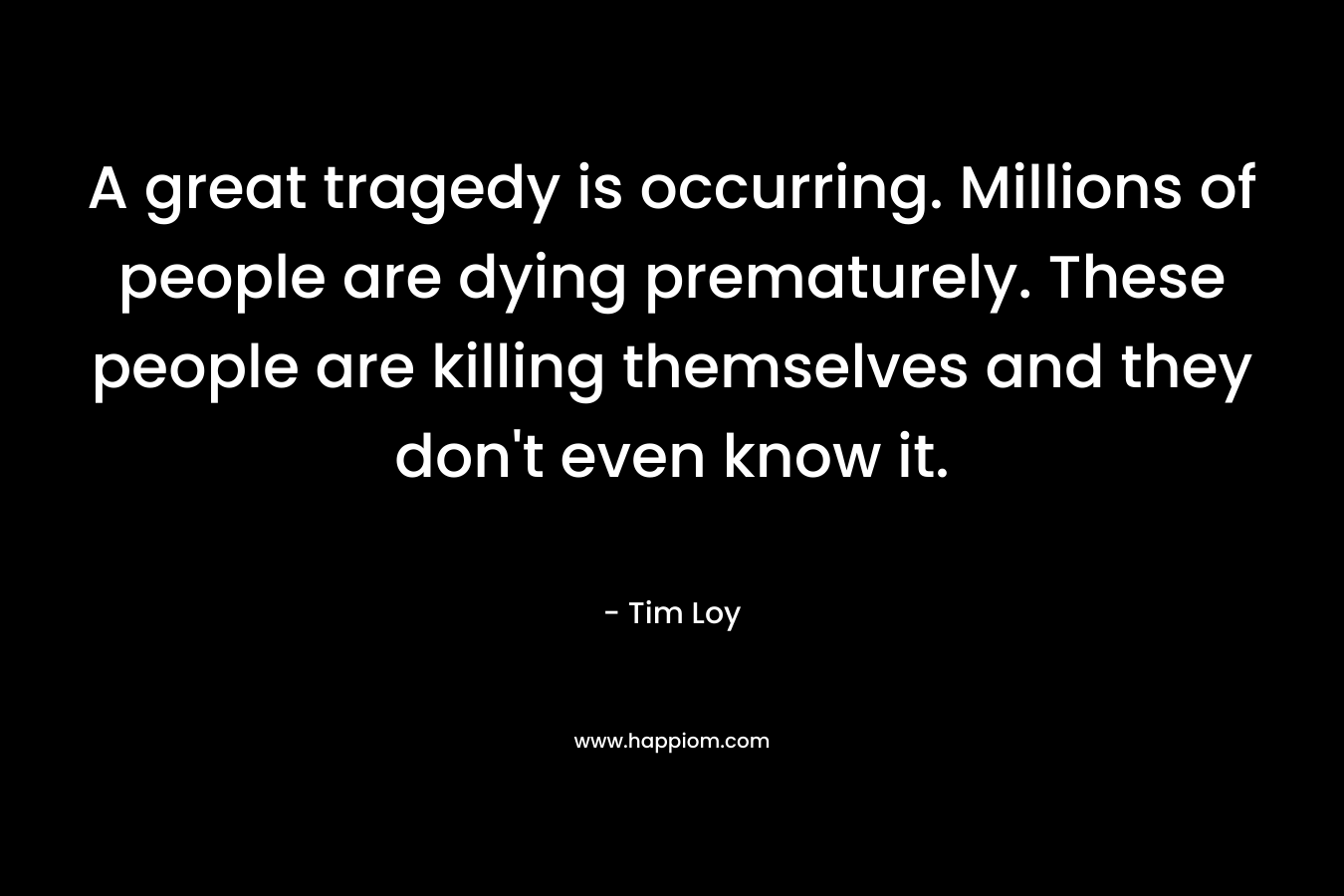 A great tragedy is occurring. Millions of people are dying prematurely. These people are killing themselves and they don’t even know it. – Tim Loy