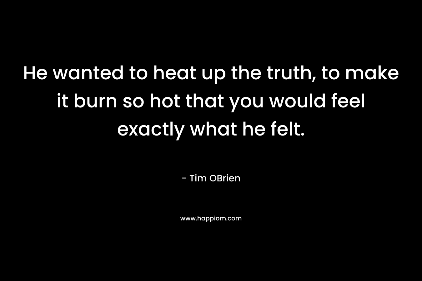 He wanted to heat up the truth, to make it burn so hot that you would feel exactly what he felt.
