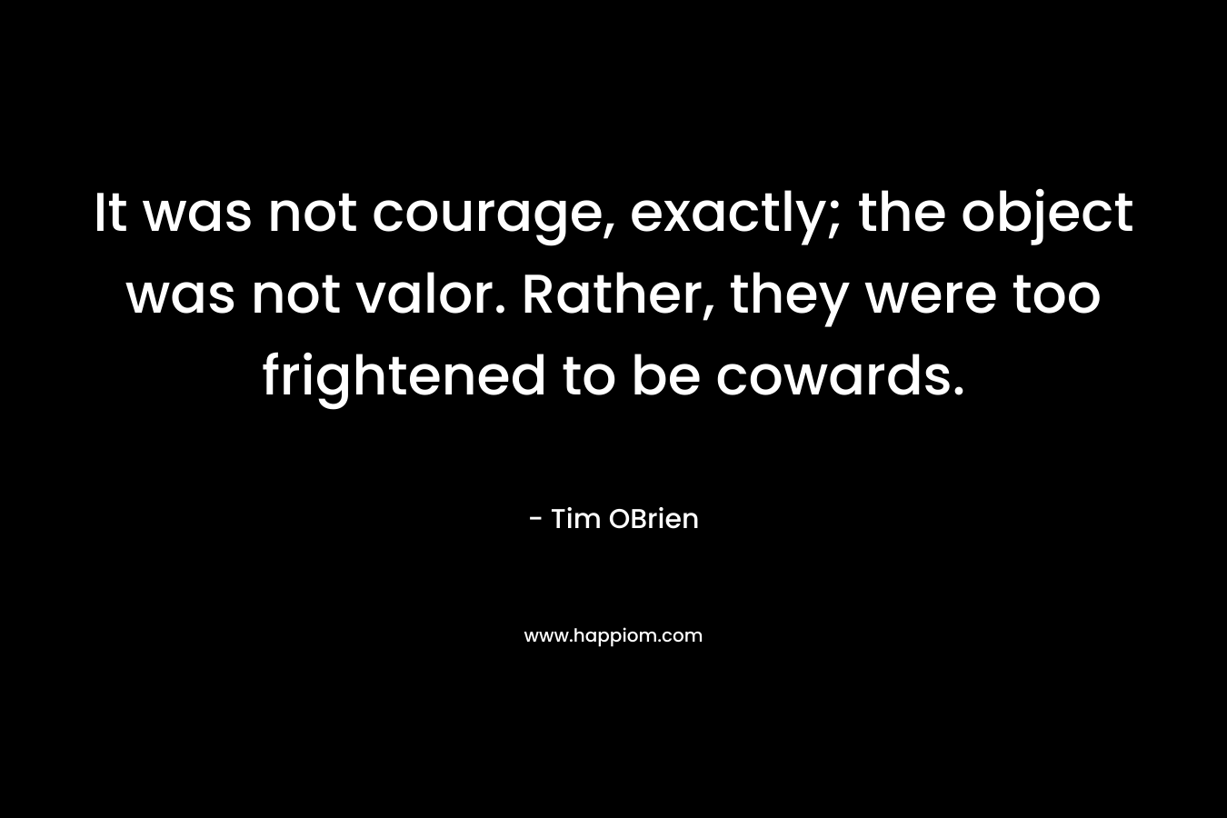 It was not courage, exactly; the object was not valor. Rather, they were too frightened to be cowards. – Tim OBrien