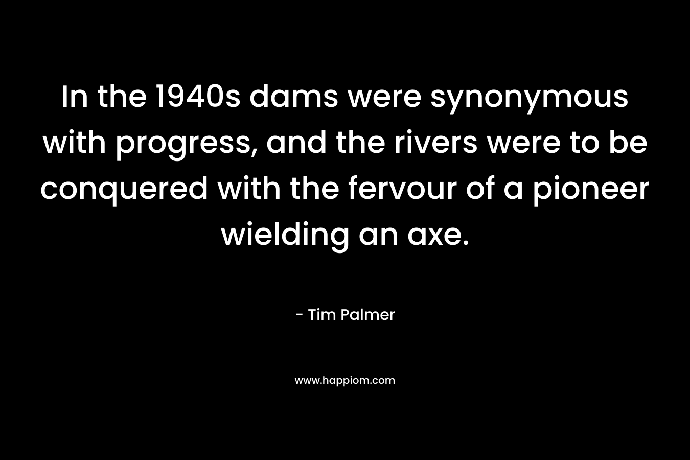 In the 1940s dams were synonymous with progress, and the rivers were to be conquered with the fervour of a pioneer wielding an axe. – Tim Palmer