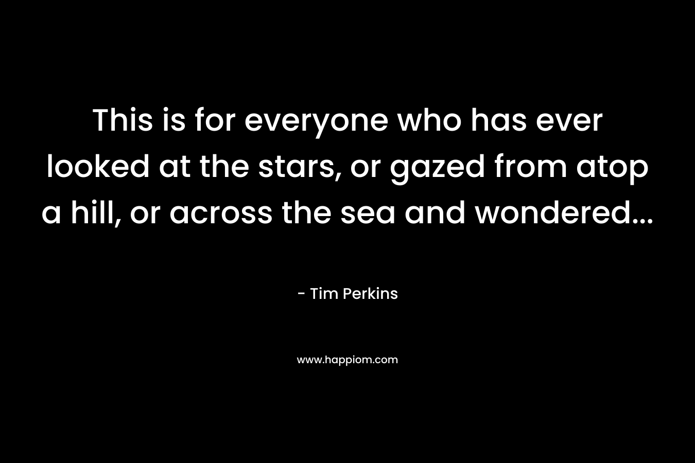 This is for everyone who has ever looked at the stars, or gazed from atop a hill, or across the sea and wondered… – Tim Perkins