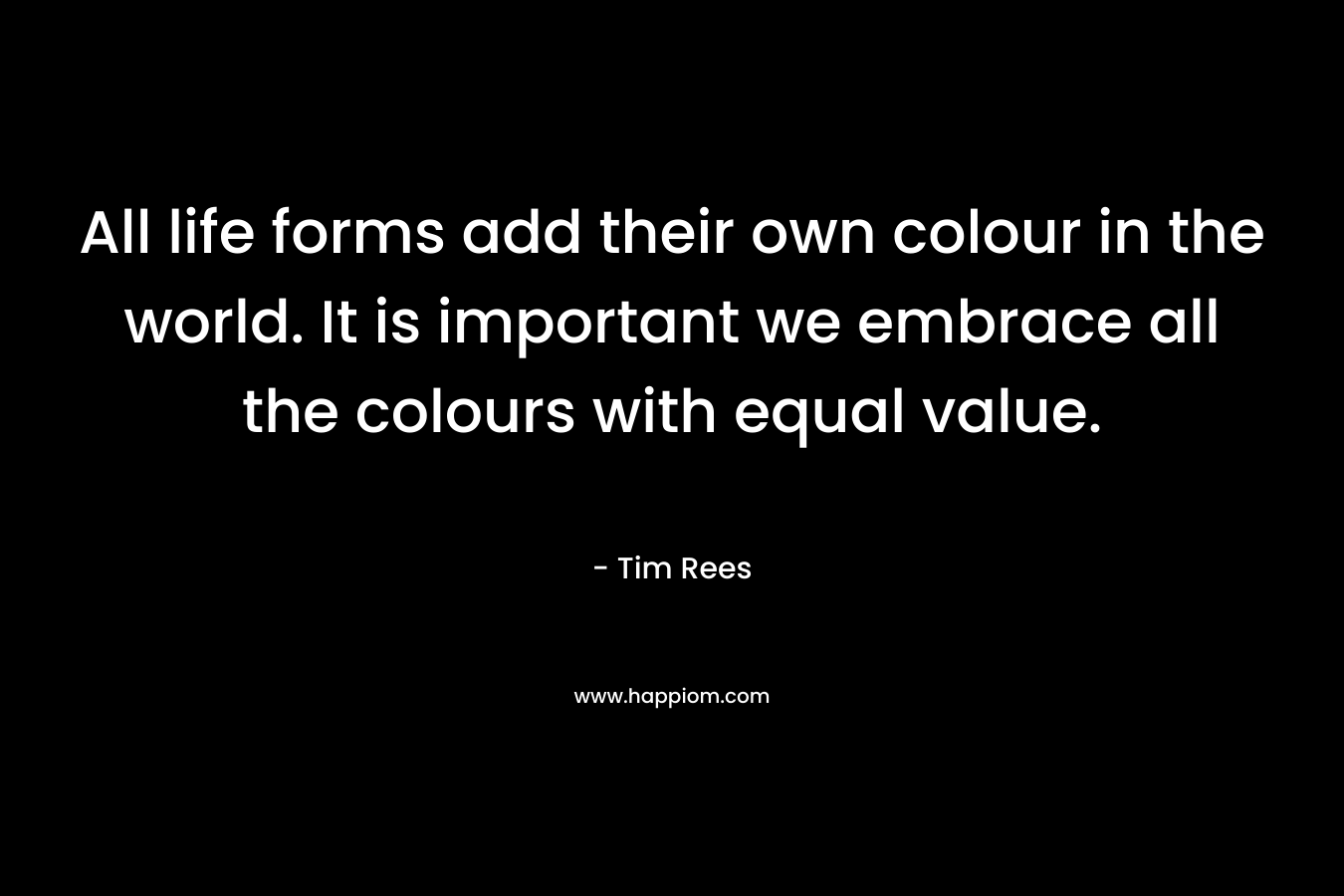 All life forms add their own colour in the world. It is important we embrace all the colours with equal value. – Tim Rees