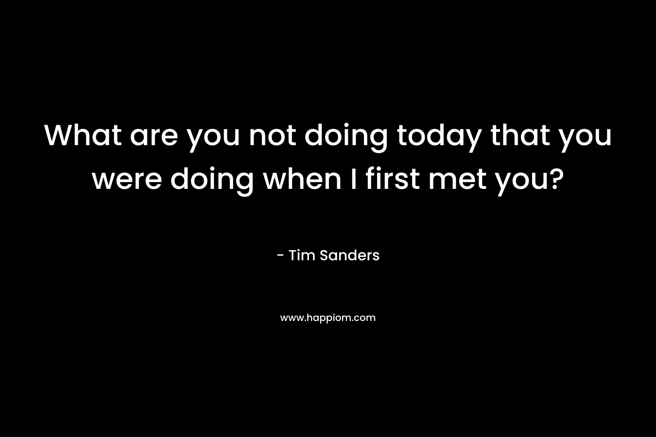 What are you not doing today that you were doing when I first met you? – Tim Sanders