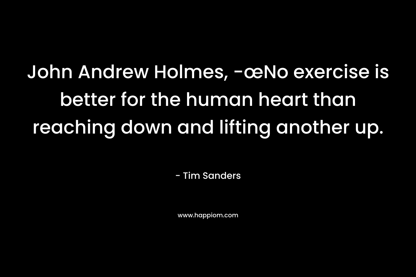 John Andrew Holmes, -œNo exercise is better for the human heart than reaching down and lifting another up. – Tim Sanders