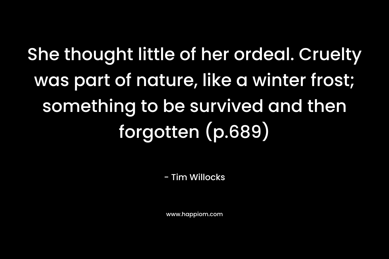 She thought little of her ordeal. Cruelty was part of nature, like a winter frost; something to be survived and then forgotten (p.689) – Tim Willocks