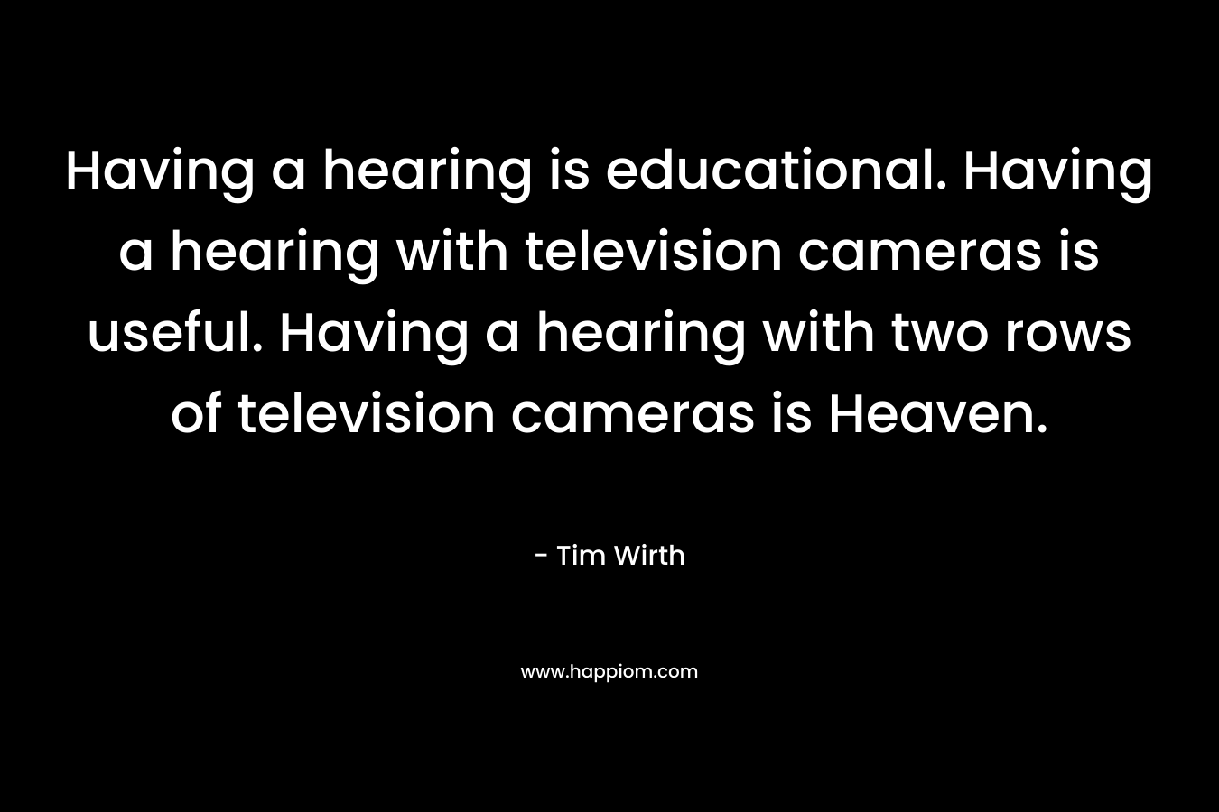 Having a hearing is educational. Having a hearing with television cameras is useful. Having a hearing with two rows of television cameras is Heaven. – Tim Wirth