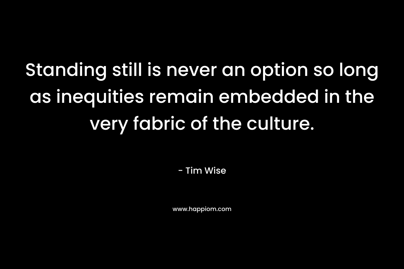 Standing still is never an option so long as inequities remain embedded in the very fabric of the culture. – Tim Wise