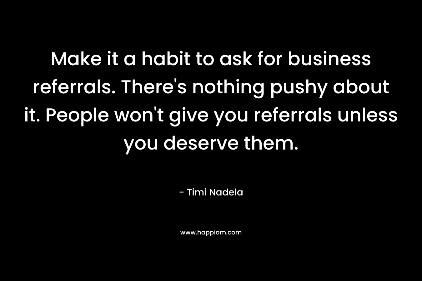 Make it a habit to ask for business referrals. There’s nothing pushy about it. People won’t give you referrals unless you deserve them. – Timi Nadela