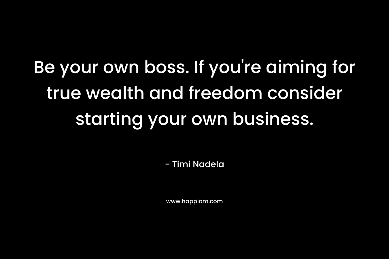 Be your own boss. If you’re aiming for true wealth and freedom consider starting your own business. – Timi Nadela