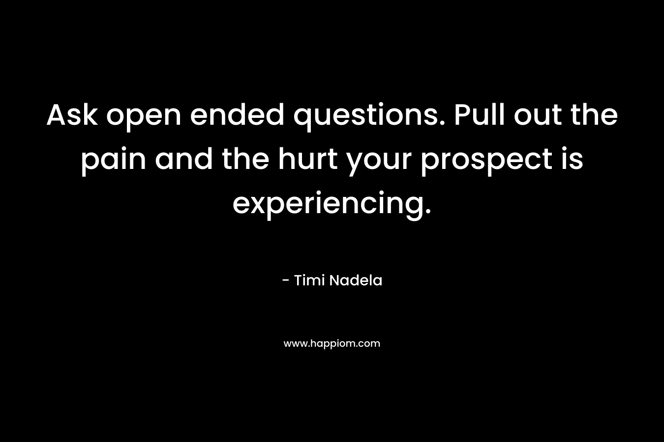 Ask open ended questions. Pull out the pain and the hurt your prospect is experiencing.