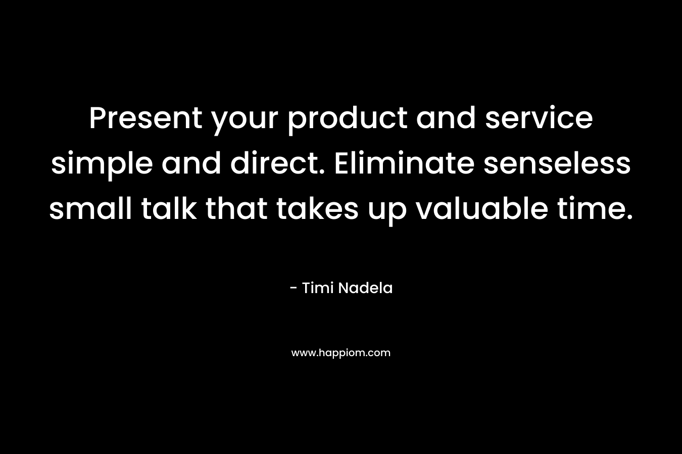 Present your product and service simple and direct. Eliminate senseless small talk that takes up valuable time.
