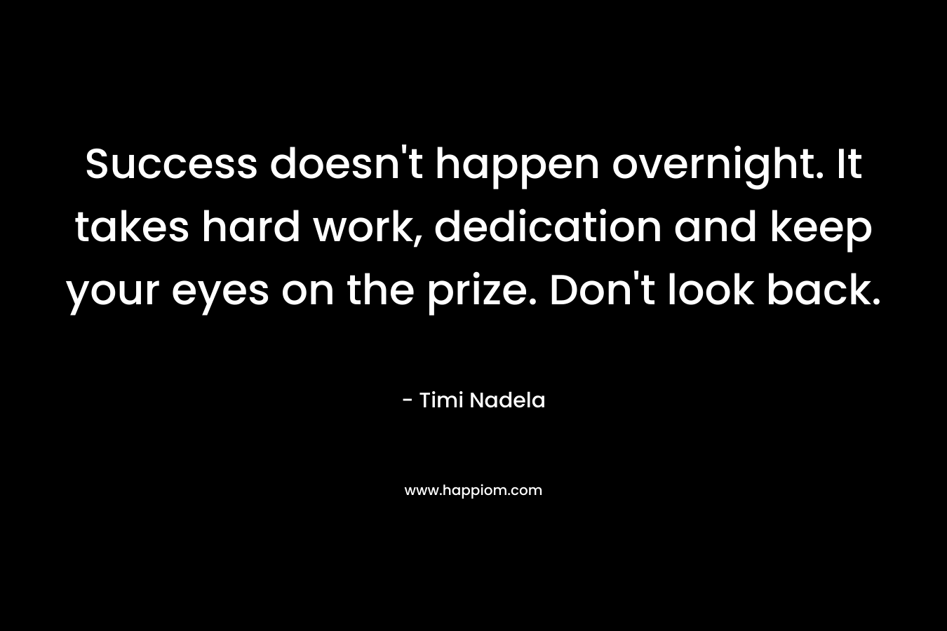 Success doesn't happen overnight. It takes hard work, dedication and keep your eyes on the prize. Don't look back.