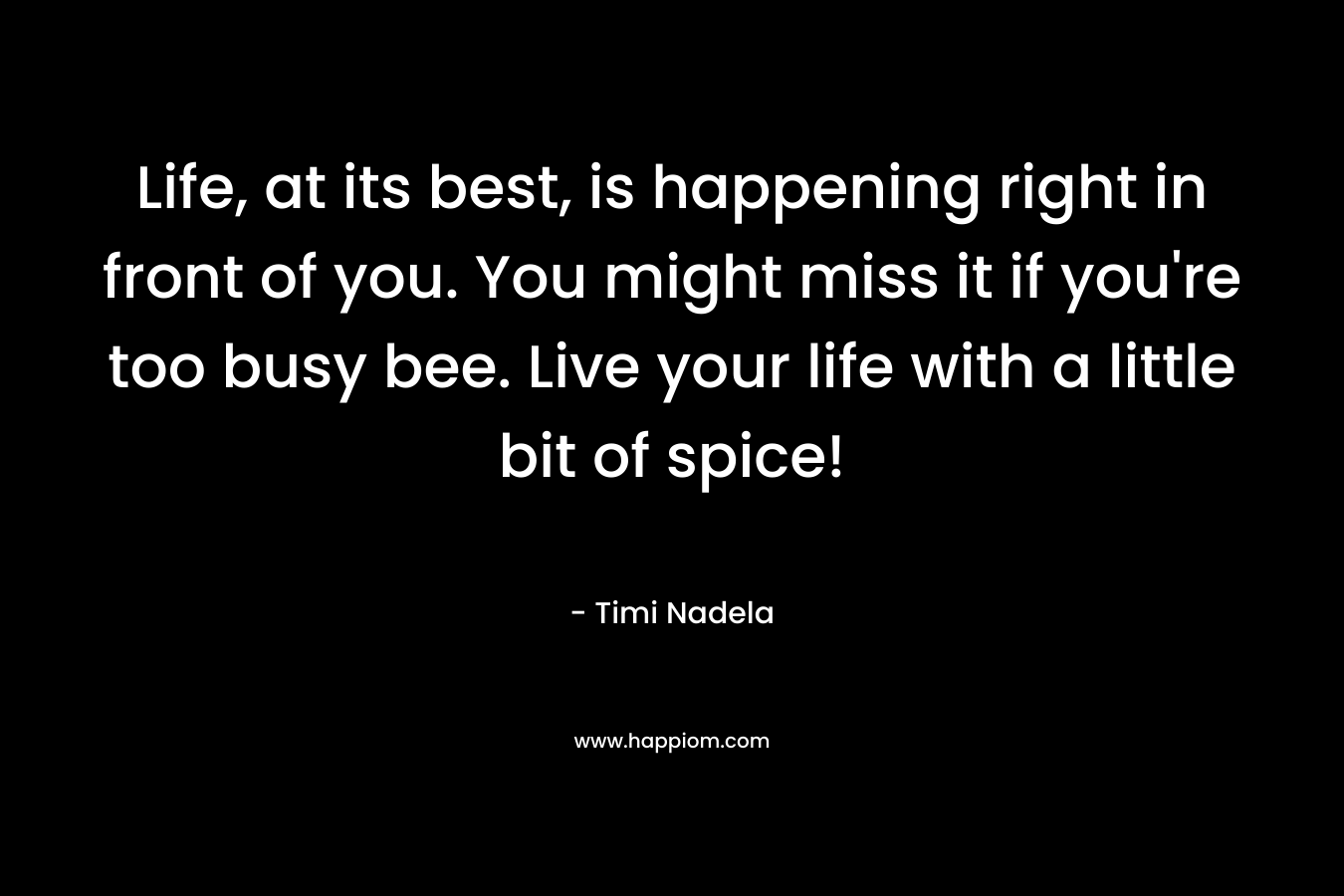 Life, at its best, is happening right in front of you. You might miss it if you’re too busy bee. Live your life with a little bit of spice! – Timi Nadela