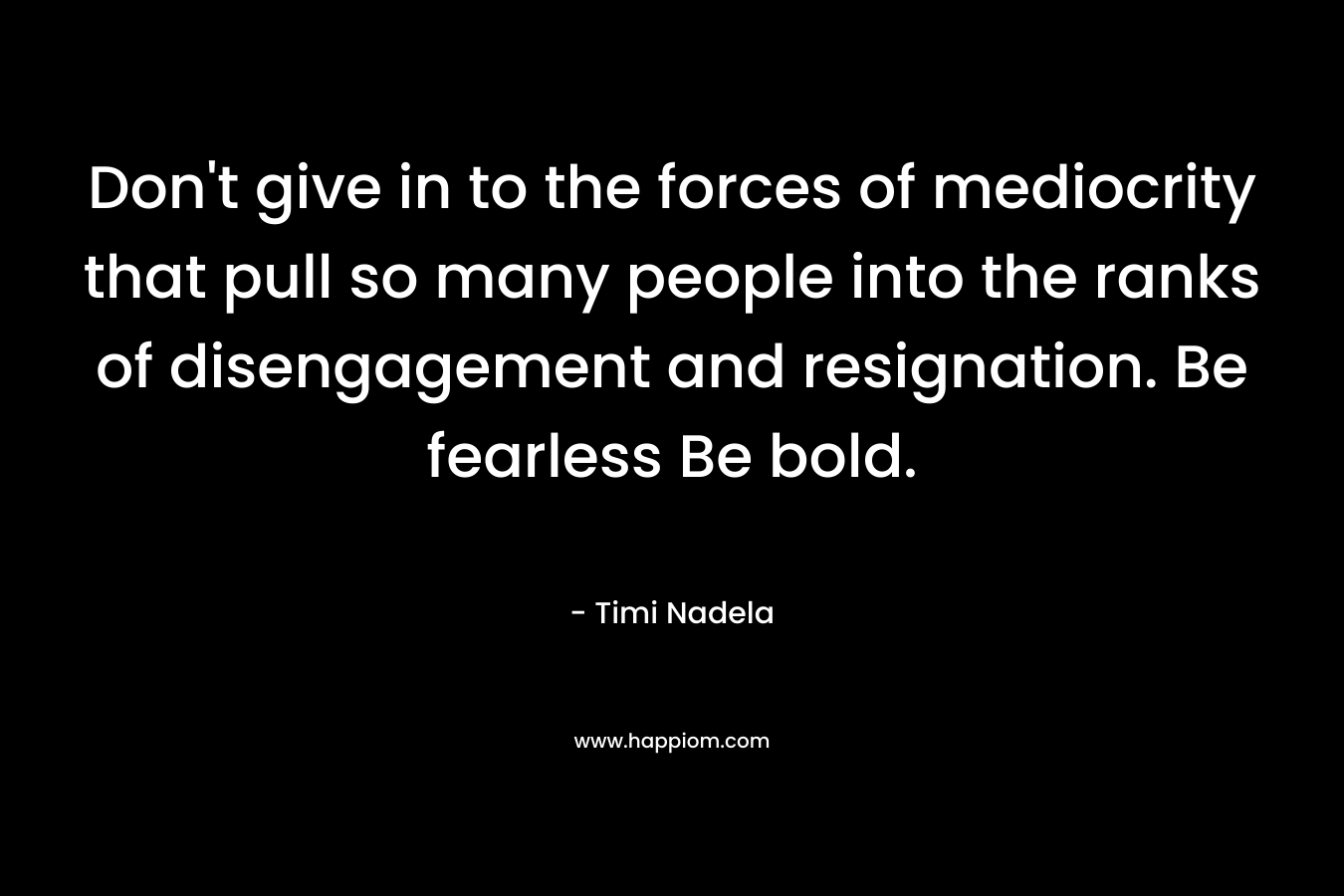 Don’t give in to the forces of mediocrity that pull so many people into the ranks of disengagement and resignation. Be fearless Be bold. – Timi Nadela