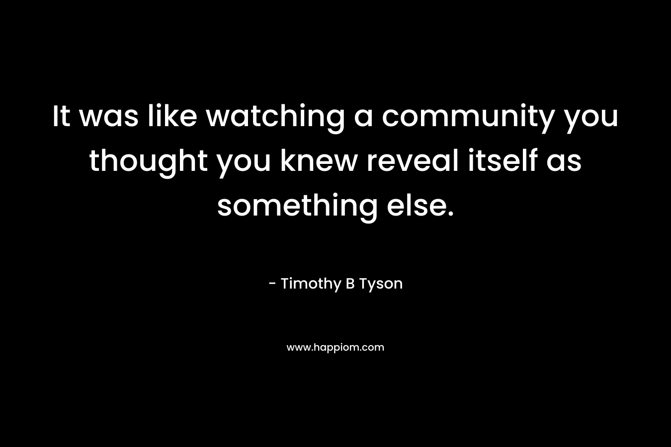 It was like watching a community you thought you knew reveal itself as something else.