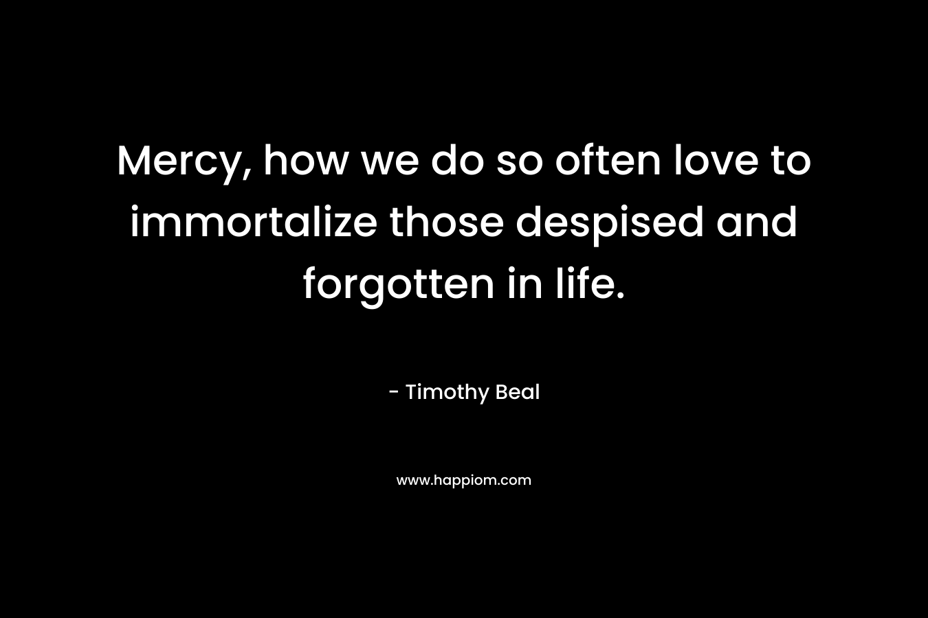 Mercy, how we do so often love to immortalize those despised and forgotten in life. – Timothy Beal