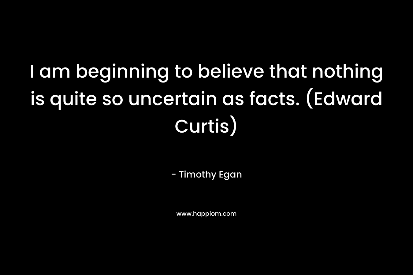 I am beginning to believe that nothing is quite so uncertain as facts. (Edward Curtis) – Timothy Egan