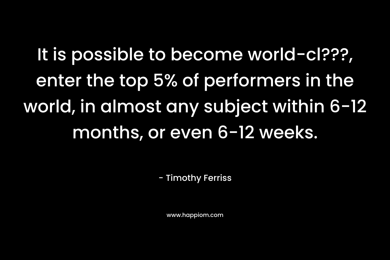 It is possible to become world-cl???, enter the top 5% of performers in the world, in almost any subject within 6-12 months, or even 6-12 weeks. – Timothy Ferriss