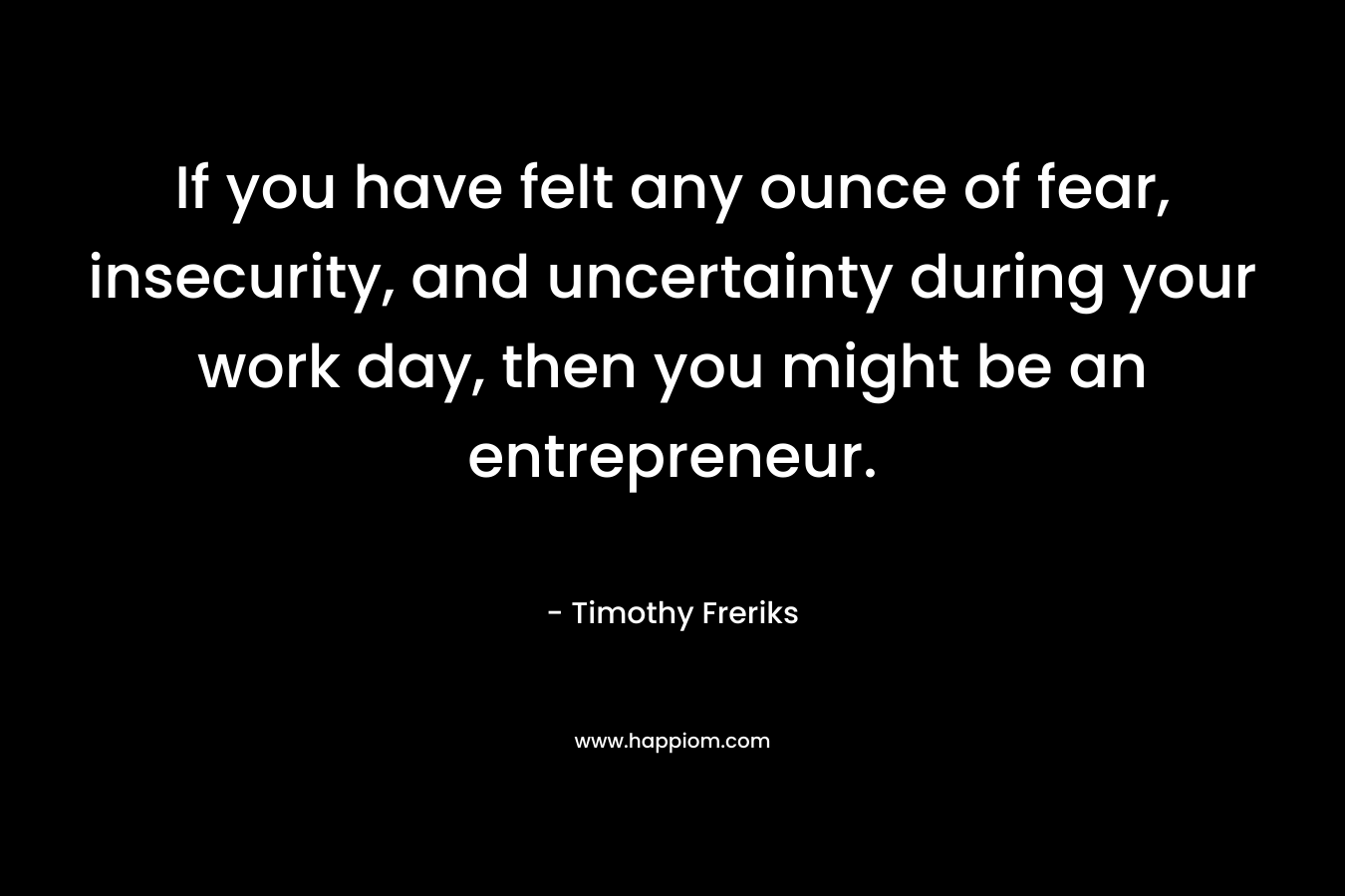 If you have felt any ounce of fear, insecurity, and uncertainty during your work day, then you might be an entrepreneur. – Timothy Freriks