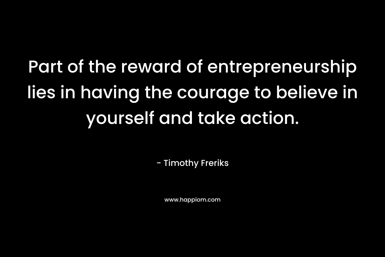 Part of the reward of entrepreneurship lies in having the courage to believe in yourself and take action. – Timothy Freriks