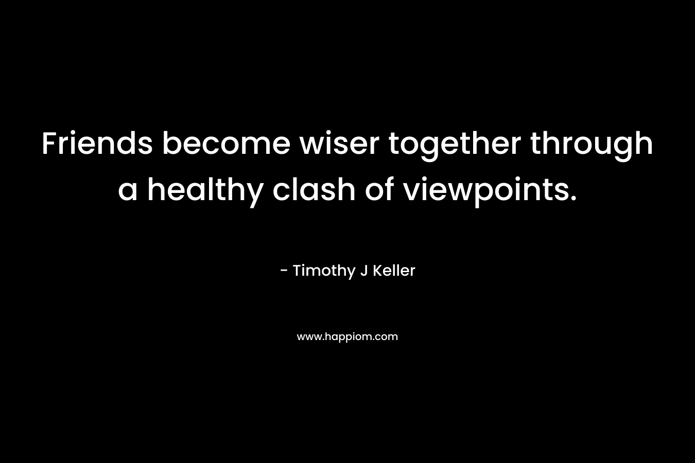 Friends become wiser together through a healthy clash of viewpoints. – Timothy J Keller